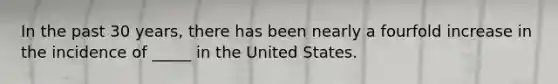 In the past 30 years, there has been nearly a fourfold increase in the incidence of _____ in the United States.