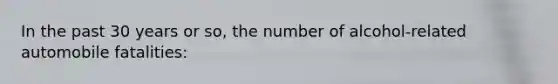 In the past 30 years or so, the number of alcohol-related automobile fatalities: