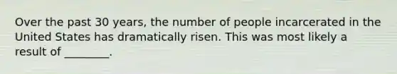 Over the past 30 years, the number of people incarcerated in the United States has dramatically risen. This was most likely a result of ________.
