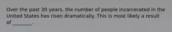 Over the past 30 years, the number of people incarcerated in the United States has risen dramatically. This is most likely a result of ________.
