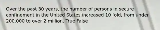 Over the past 30 years, the number of persons in secure confinement in the United States increased 10 fold, from under 200,000 to over 2 million. True False