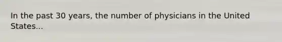 In the past 30 years, the number of physicians in the United States...