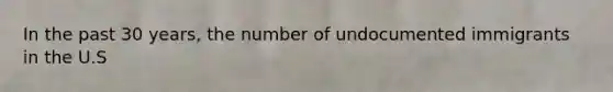 In the past 30 years, the number of undocumented immigrants in the U.S