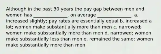 Although in the past 30 years the pay gap between men and women has _______________, on average _______________. a. increased slightly; pay rates are essentially equal b. increased a lot; women make substantially more than men c. narrowed; women make substantially more than men d. narrowed; women make substantially less than men e. remained the same; women make substantially more than men