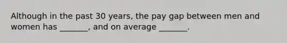 Although in the past 30 years, the pay gap between men and women has _______, and on average _______.