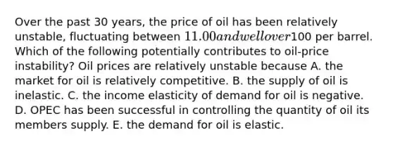 Over the past 30​ years, the price of oil has been relatively​ unstable, fluctuating between​ 11.00 and well over​100 per barrel. Which of the following potentially contributes to​ oil-price instability? Oil prices are relatively unstable because A. the market for oil is relatively competitive. B. the supply of oil is inelastic. C. the income elasticity of demand for oil is negative. D. OPEC has been successful in controlling the quantity of oil its members supply. E. the demand for oil is elastic.