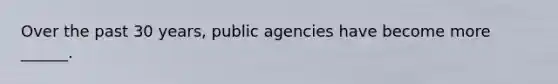 Over the past 30 years, public agencies have become more ______.