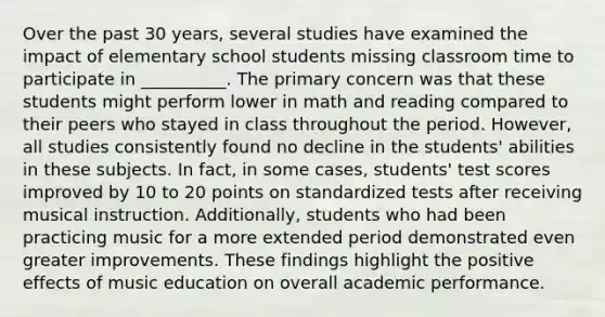 Over the past 30 years, several studies have examined the impact of elementary school students missing classroom time to participate in __________. The primary concern was that these students might perform lower in math and reading compared to their peers who stayed in class throughout the period. However, all studies consistently found no decline in the students' abilities in these subjects. In fact, in some cases, students' test scores improved by 10 to 20 points on standardized tests after receiving musical instruction. Additionally, students who had been practicing music for a more extended period demonstrated even greater improvements. These findings highlight the positive effects of music education on overall academic performance.