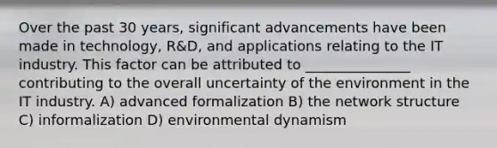 Over the past 30 years, significant advancements have been made in technology, R&D, and applications relating to the IT industry. This factor can be attributed to _______________ contributing to the overall uncertainty of the environment in the IT industry. A) advanced formalization B) the network structure C) informalization D) environmental dynamism