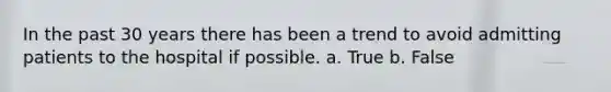 In the past 30 years there has been a trend to avoid admitting patients to the hospital if possible. a. True b. False