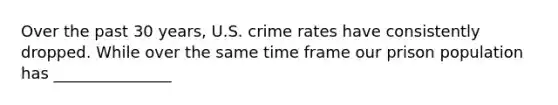 Over the past 30 years, U.S. crime rates have consistently dropped. While over the same time frame our prison population has _______________