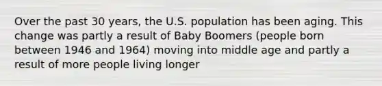 Over the past 30 years, the U.S. population has been aging. This change was partly a result of Baby Boomers (people born between 1946 and 1964) moving into middle age and partly a result of more people living longer