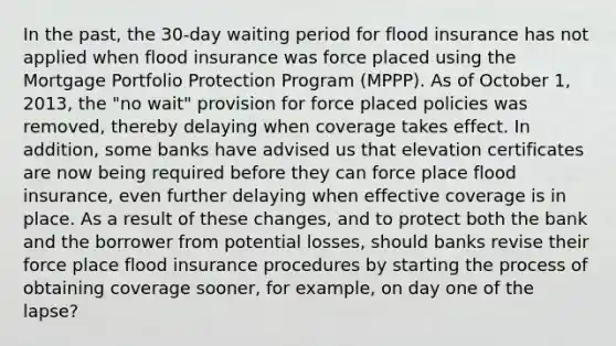 In the past, the 30-day waiting period for flood insurance has not applied when flood insurance was force placed using the Mortgage Portfolio Protection Program (MPPP). As of October 1, 2013, the "no wait" provision for force placed policies was removed, thereby delaying when coverage takes effect. In addition, some banks have advised us that elevation certificates are now being required before they can force place flood insurance, even further delaying when effective coverage is in place. As a result of these changes, and to protect both the bank and the borrower from potential losses, should banks revise their force place flood insurance procedures by starting the process of obtaining coverage sooner, for example, on day one of the lapse?