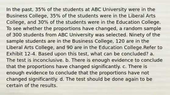 In the past, 35% of the students at ABC University were in the Business College, 35% of the students were in the Liberal Arts College, and 30% of the students were in the Education College. To see whether the proportions have changed, a random sample of 300 students from ABC University was selected. Ninety of the sample students are in the Business College, 120 are in the Liberal Arts College, and 90 are in the Education College.Refer to Exhibit 12-4. Based upon this test, what can be concluded? a. The test is inconclusive. b. There is enough evidence to conclude that the proportions have changed significantly. c. There is enough evidence to conclude that the proportions have not changed significantly. d. The test should be done again to be certain of the results.