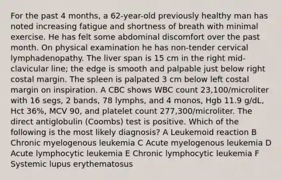 For the past 4 months, a 62-year-old previously healthy man has noted increasing fatigue and shortness of breath with minimal exercise. He has felt some abdominal discomfort over the past month. On physical examination he has non-tender cervical lymphadenopathy. The liver span is 15 cm in the right mid-clavicular line; the edge is smooth and palpable just below right costal margin. The spleen is palpated 3 cm below left costal margin on inspiration. A CBC shows WBC count 23,100/microliter with 16 segs, 2 bands, 78 lymphs, and 4 monos, Hgb 11.9 g/dL, Hct 36%, MCV 90, and platelet count 277,300/microliter. The direct antiglobulin (Coombs) test is positive. Which of the following is the most likely diagnosis? A Leukemoid reaction B Chronic myelogenous leukemia C Acute myelogenous leukemia D Acute lymphocytic leukemia E Chronic lymphocytic leukemia F Systemic lupus erythematosus