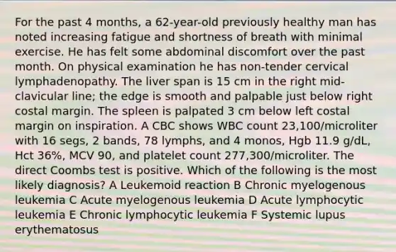 For the past 4 months, a 62-year-old previously healthy man has noted increasing fatigue and shortness of breath with minimal exercise. He has felt some abdominal discomfort over the past month. On physical examination he has non-tender cervical lymphadenopathy. The liver span is 15 cm in the right mid-clavicular line; the edge is smooth and palpable just below right costal margin. The spleen is palpated 3 cm below left costal margin on inspiration. A CBC shows WBC count 23,100/microliter with 16 segs, 2 bands, 78 lymphs, and 4 monos, Hgb 11.9 g/dL, Hct 36%, MCV 90, and platelet count 277,300/microliter. The direct Coombs test is positive. Which of the following is the most likely diagnosis? A Leukemoid reaction B Chronic myelogenous leukemia C Acute myelogenous leukemia D Acute lymphocytic leukemia E Chronic lymphocytic leukemia F Systemic lupus erythematosus