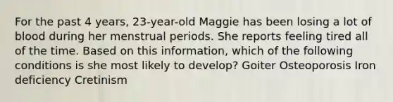 For the past 4 years, 23-year-old Maggie has been losing a lot of blood during her menstrual periods. She reports feeling tired all of the time. Based on this information, which of the following conditions is she most likely to develop? Goiter Osteoporosis Iron deficiency Cretinism