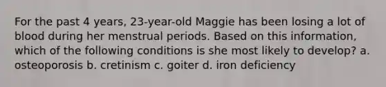 For the past 4 years, 23-year-old Maggie has been losing a lot of blood during her menstrual periods. Based on this information, which of the following conditions is she most likely to develop? a. osteoporosis b. cretinism c. goiter d. iron deficiency