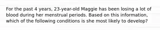 For the past 4 years, 23-year-old Maggie has been losing a lot of blood during her menstrual periods. Based on this information, which of the following conditions is she most likely to develop?