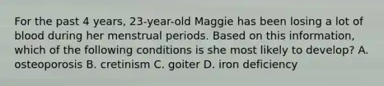 For the past 4 years, 23-year-old Maggie has been losing a lot of blood during her menstrual periods. Based on this information, which of the following conditions is she most likely to develop? A. osteoporosis B. cretinism C. goiter D. iron deficiency