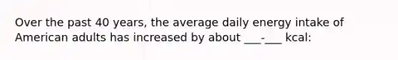 Over the past 40 years, the average daily energy intake of American adults has increased by about ___-___ kcal: