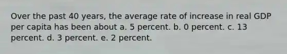 Over the past 40 years, the average rate of increase in real GDP per capita has been about a. 5 percent. b. 0 percent. c. 13 percent. d. 3 percent. e. 2 percent.