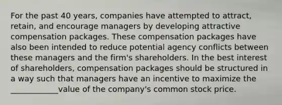 For the past 40 years, companies have attempted to attract, retain, and encourage managers by developing attractive compensation packages. These compensation packages have also been intended to reduce potential agency conflicts between these managers and the firm's shareholders. In the best interest of shareholders, compensation packages should be structured in a way such that managers have an incentive to maximize the ____________value of the company's common stock price.