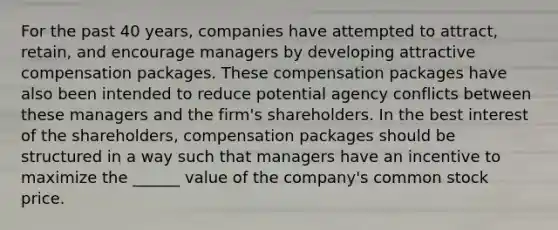 For the past 40 years, companies have attempted to attract, retain, and encourage managers by developing attractive compensation packages. These compensation packages have also been intended to reduce potential agency conflicts between these managers and the firm's shareholders. In the best interest of the shareholders, compensation packages should be structured in a way such that managers have an incentive to maximize the ______ value of the company's common stock price.