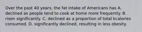 Over the past 40 years, the fat intake of Americans has A. declined as people tend to cook at home more frequently. B. risen significantly. C. declined as a proportion of total kcalories consumed. D. significantly declined, resulting in less obesity.