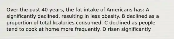 Over the past 40 years, the fat intake of Americans has: A significantly declined, resulting in less obesity. B declined as a proportion of total kcalories consumed. C declined as people tend to cook at home more frequently. D risen significantly.