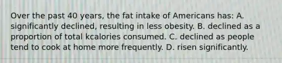 Over the past 40 years, the fat intake of Americans has: A. significantly declined, resulting in less obesity. B. declined as a proportion of total kcalories consumed. C. declined as people tend to cook at home more frequently. D. risen significantly.