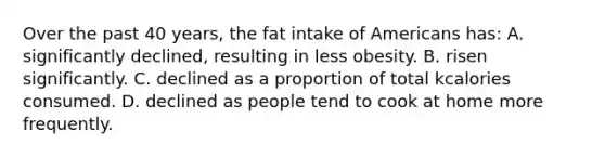 Over the past 40 years, the fat intake of Americans has: A. significantly declined, resulting in less obesity. B. risen significantly. C. declined as a proportion of total kcalories consumed. D. declined as people tend to cook at home more frequently.