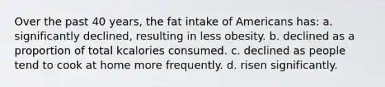 Over the past 40 years, the fat intake of Americans has: a. significantly declined, resulting in less obesity. b. declined as a proportion of total kcalories consumed. c. declined as people tend to cook at home more frequently. d. risen significantly.