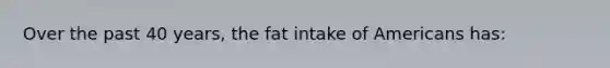 Over the past 40 years, the fat intake of Americans has: