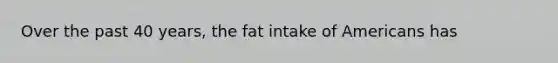 Over the past 40 years, the fat intake of Americans has