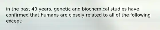 in the past 40 years, genetic and biochemical studies have confirmed that humans are closely related to all of the following except:​