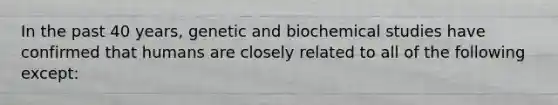 In the past 40 years, genetic and biochemical studies have confirmed that humans are closely related to all of the following except:​