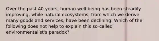 Over the past 40 years, human well being has been steadily improving, while natural ecosystems, from which we derive many goods and services, have been declining. Which of the following does not help to explain this so-called environmentalist's paradox?