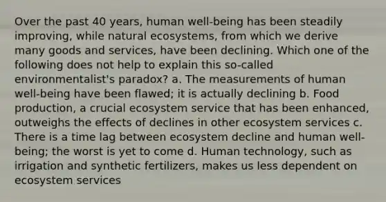 Over the past 40 years, human well-being has been steadily improving, while natural ecosystems, from which we derive many goods and services, have been declining. Which one of the following does not help to explain this so-called environmentalist's paradox? a. The measurements of human well-being have been flawed; it is actually declining b. Food production, a crucial ecosystem service that has been enhanced, outweighs the effects of declines in other ecosystem services c. There is a time lag between ecosystem decline and human well-being; the worst is yet to come d. Human technology, such as irrigation and synthetic fertilizers, makes us less dependent on ecosystem services