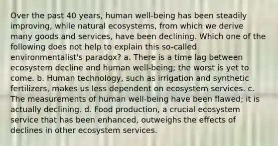 Over the past 40 years, human well-being has been steadily improving, while natural ecosystems, from which we derive many goods and services, have been declining. Which one of the following does not help to explain this so-called environmentalist's paradox? a. There is a time lag between ecosystem decline and human well-being; the worst is yet to come. b. Human technology, such as irrigation and synthetic fertilizers, makes us less dependent on ecosystem services. c. The measurements of human well-being have been flawed; it is actually declining. d. Food production, a crucial ecosystem service that has been enhanced, outweighs the effects of declines in other ecosystem services.