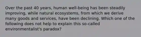 Over the past 40 years, human well-being has been steadily improving, while natural ecosystems, from which we derive many goods and services, have been declining. Which one of the following does not help to explain this so-called environmentalist's paradox?