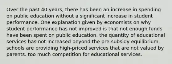 Over the past 40 years, there has been an increase in spending on public education without a significant increase in student performance. One explanation given by economists on why student performance has not improved is that not enough funds have been spent on public education. the quantity of educational services has not increased beyond the pre-subsidy equilibrium. schools are providing high-priced services that are not valued by parents. too much competition for educational services.