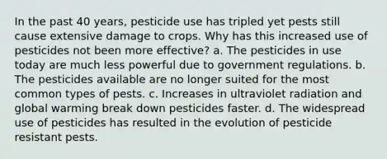 In the past 40 years, pesticide use has tripled yet pests still cause extensive damage to crops. Why has this increased use of pesticides not been more effective? a. The pesticides in use today are much less powerful due to government regulations. b. The pesticides available are no longer suited for the most common types of pests. c. Increases in ultraviolet radiation and global warming break down pesticides faster. d. The widespread use of pesticides has resulted in the evolution of pesticide resistant pests.