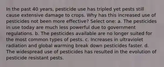 In the past 40 years, pesticide use has tripled yet pests still cause extensive damage to crops. Why has this increased use of pesticides not been more effective? Select one: a. The pesticides in use today are much less powerful due to government regulations. b. The pesticides available are no longer suited for the most common types of pests. c. Increases in ultraviolet radiation and global warming break down pesticides faster. d. The widespread use of pesticides has resulted in the evolution of pesticide resistant pests.