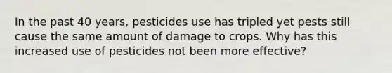 In the past 40 years, pesticides use has tripled yet pests still cause the same amount of damage to crops. Why has this increased use of pesticides not been more effective?