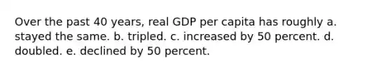 Over the past 40 years, real GDP per capita has roughly a. stayed the same. b. tripled. c. increased by 50 percent. d. doubled. e. declined by 50 percent.