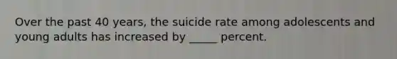 Over the past 40 years, the suicide rate among adolescents and young adults has increased by _____ percent.