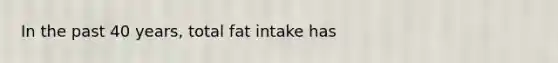 In the past 40 years, total fat intake has