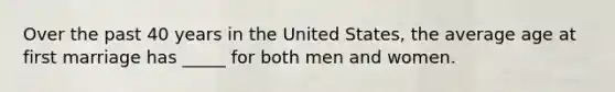 Over the past 40 years in the United States, the average age at first marriage has _____ for both men and women.