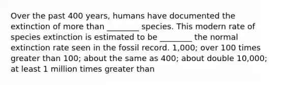 Over the past 400 years, humans have documented the extinction of more than ________ species. This modern rate of species extinction is estimated to be ________ the normal extinction rate seen in the fossil record. 1,000; over 100 times greater than 100; about the same as 400; about double 10,000; at least 1 million times greater than